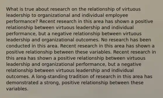 What is true about research on the relationship of virtuous leadership to organizational and individual employee performance? Recent research in this area has shown a positive relationship between virtuous leadership and individual performance, but a negative relationship between virtuous leadership and organizational outcomes. No research has been conducted in this area. Recent research in this area has shown a positive relationship between these variables. Recent research in this area has shown a positive relationship between virtuous leadership and organizational performance, but a negative relationship between virtuous leadership and individual outcomes. A long-standing tradition of research in this area has demonstrated a strong, positive relationship between these variables.