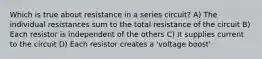 Which is true about resistance in a series circuit? A) The individual resistances sum to the total resistance of the circuit B) Each resistor is independent of the others C) It supplies current to the circuit D) Each resistor creates a 'voltage boost'