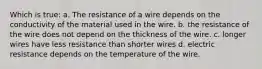 Which is true: a. The resistance of a wire depends on the conductivity of the material used in the wire. b. the resistance of the wire does not depend on the thickness of the wire. c. longer wires have less resistance than shorter wires d. electric resistance depends on the temperature of the wire.