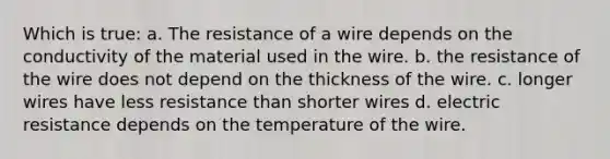 Which is true: a. The resistance of a wire depends on the conductivity of the material used in the wire. b. the resistance of the wire does not depend on the thickness of the wire. c. longer wires have less resistance than shorter wires d. electric resistance depends on the temperature of the wire.