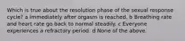 Which is true about the resolution phase of the sexual response cycle? a Immediately after orgasm is reached. b Breathing rate and heart rate go back to normal steadily. c Everyone experiences a refractory period. d None of the above.