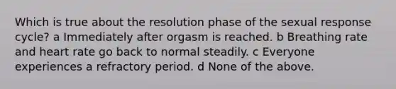 Which is true about the resolution phase of the sexual response cycle? a Immediately after orgasm is reached. b Breathing rate and heart rate go back to normal steadily. c Everyone experiences a refractory period. d None of the above.