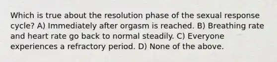 Which is true about the resolution phase of the sexual response cycle? A) Immediately after orgasm is reached. B) Breathing rate and heart rate go back to normal steadily. C) Everyone experiences a refractory period. D) None of the above.