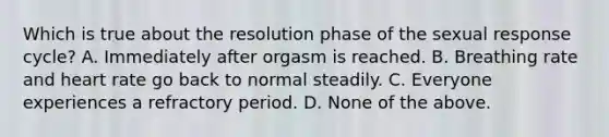 Which is true about the resolution phase of the sexual response cycle? A. Immediately after orgasm is reached. B. Breathing rate and heart rate go back to normal steadily. C. Everyone experiences a refractory period. D. None of the above.