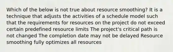 Which of the below is not true about resource smoothing? It is a technique that adjusts the activities of a schedule model such that the requirements for resources on the project do not exceed certain predefined resource limits The project's critical path is not changed The completion date may not be delayed Resource smoothing fully optimizes all resources