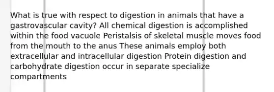 What is true with respect to digestion in animals that have a gastrovascular cavity? All chemical digestion is accomplished within the food vacuole Peristalsis of skeletal muscle moves food from the mouth to the anus These animals employ both extracellular and intracellular digestion Protein digestion and carbohydrate digestion occur in separate specialize compartments