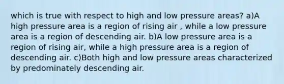 which is true with respect to high and low pressure areas? a)A high pressure area is a region of rising air , while a low pressure area is a region of descending air. b)A low pressure area is a region of rising air, while a high pressure area is a region of descending air. c)Both high and low pressure areas characterized by predominately descending air.