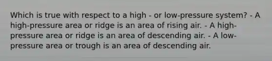 Which is true with respect to a high - or low-pressure system? - A high-pressure area or ridge is an area of rising air. - A high-pressure area or ridge is an area of descending air. - A low-pressure area or trough is an area of descending air.