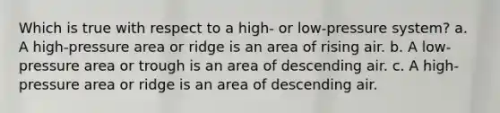 Which is true with respect to a high- or low-pressure system? a. A high-pressure area or ridge is an area of rising air. b. A low-pressure area or trough is an area of descending air. c. A high-pressure area or ridge is an area of descending air.