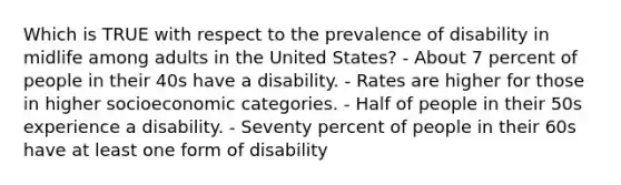 Which is TRUE with respect to the prevalence of disability in midlife among adults in the United States? - About 7 percent of people in their 40s have a disability. - Rates are higher for those in higher socioeconomic categories. - Half of people in their 50s experience a disability. - Seventy percent of people in their 60s have at least one form of disability