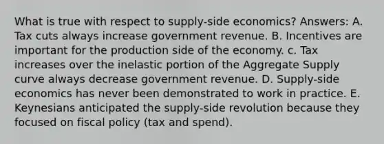 What is true with respect to supply-side economics? Answers: A. Tax cuts always increase government revenue. B. Incentives are important for the production side of the economy. c. Tax increases over the inelastic portion of the Aggregate Supply curve always decrease government revenue. D. Supply-side economics has never been demonstrated to work in practice. E. Keynesians anticipated the supply-side revolution because they focused on fiscal policy (tax and spend).