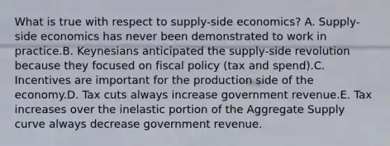 What is true with respect to supply-side economics? A. Supply-side economics has never been demonstrated to work in practice.B. Keynesians anticipated the supply-side revolution because they focused on fiscal policy (tax and spend).C. Incentives are important for the production side of the economy.D. Tax cuts always increase government revenue.E. Tax increases over the inelastic portion of the Aggregate Supply curve always decrease government revenue.