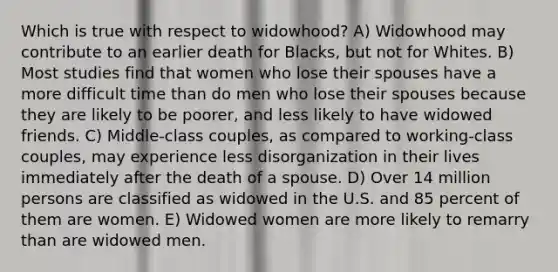 Which is true with respect to widowhood? A) Widowhood may contribute to an earlier death for Blacks, but not for Whites. B) Most studies find that women who lose their spouses have a more difficult time than do men who lose their spouses because they are likely to be poorer, and less likely to have widowed friends. C) Middle-class couples, as compared to working-class couples, may experience less disorganization in their lives immediately after the death of a spouse. D) Over 14 million persons are classified as widowed in the U.S. and 85 percent of them are women. E) Widowed women are more likely to remarry than are widowed men.