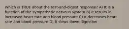 Which is TRUE about the rest-and-digest response? A) It is a function of the sympathetic nervous system B) It results in increased heart rate and blood pressure C) It decreases heart rate and blood pressure D) It slows down digestion