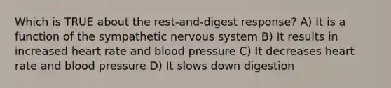 Which is TRUE about the rest-and-digest response? A) It is a function of the sympathetic nervous system B) It results in increased heart rate and blood pressure C) It decreases heart rate and blood pressure D) It slows down digestion