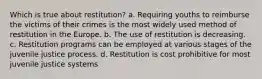 Which is true about restitution? a. Requiring youths to reimburse the victims of their crimes is the most widely used method of restitution in the Europe. b. The use of restitution is decreasing. c. Restitution programs can be employed at various stages of the juvenile justice process. d. Restitution is cost prohibitive for most juvenile justice systems