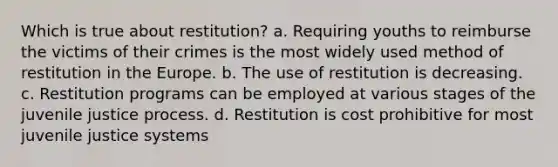 Which is true about restitution? a. Requiring youths to reimburse the victims of their crimes is the most widely used method of restitution in the Europe. b. The use of restitution is decreasing. c. Restitution programs can be employed at various stages of the juvenile justice process. d. Restitution is cost prohibitive for most juvenile justice systems