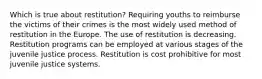 Which is true about restitution? Requiring youths to reimburse the victims of their crimes is the most widely used method of restitution in the Europe. The use of restitution is decreasing. Restitution programs can be employed at various stages of the juvenile justice process. Restitution is cost prohibitive for most juvenile justice systems.