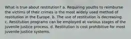 What is true about restitution? a. Requiring youths to reimburse the victims of their crimes is the most widely used method of restitution in the Europe. b. The use of restitution is decreasing. c. Restitution programs can be employed at various stages of the juvenile justice process. d. Restitution is cost prohibitive for most juvenile justice systems.