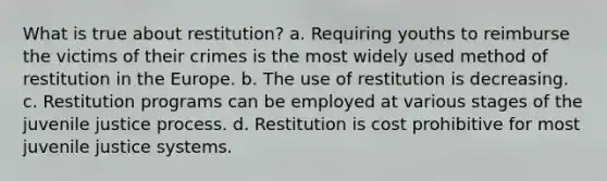 What is true about restitution? a. Requiring youths to reimburse the victims of their crimes is the most widely used method of restitution in <a href='https://www.questionai.com/knowledge/ky9y1VRXN8-the-eu' class='anchor-knowledge'>the eu</a>rope. b. The use of restitution is decreasing. c. Restitution programs can be employed at various stages of the juvenile justice process. d. Restitution is cost prohibitive for most juvenile justice systems.