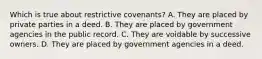 Which is true about restrictive covenants? A. They are placed by private parties in a deed. B. They are placed by government agencies in the public record. C. They are voidable by successive owners. D. They are placed by government agencies in a deed.