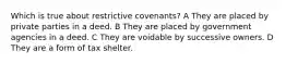 Which is true about restrictive covenants? A They are placed by private parties in a deed. B They are placed by government agencies in a deed. C They are voidable by successive owners. D They are a form of tax shelter.