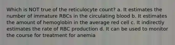 Which is NOT true of the reticulocyte count? a. It estimates the number of immature RBCs in the circulating blood b. It estimates the amount of hemoglobin in the average red cell c. It indirectly estimates the rate of RBC production d. It can be used to monitor the course for treatment for anemia