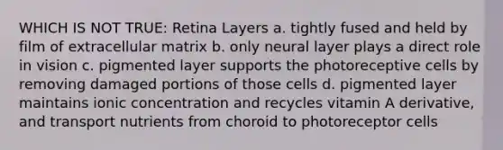 WHICH IS NOT TRUE: Retina Layers a. tightly fused and held by film of extracellular matrix b. only neural layer plays a direct role in vision c. pigmented layer supports the photoreceptive cells by removing damaged portions of those cells d. pigmented layer maintains ionic concentration and recycles vitamin A derivative, and transport nutrients from choroid to photoreceptor cells