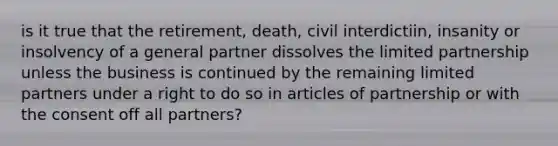 is it true that the retirement, death, civil interdictiin, insanity or insolvency of a general partner dissolves the limited partnership unless the business is continued by the remaining limited partners under a right to do so in articles of partnership or with the consent off all partners?