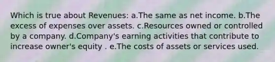 Which is true about Revenues: a.The same as net income. b.The excess of expenses over assets. c.Resources owned or controlled by a company. d.Company's earning activities that contribute to increase owner's equity . e.The costs of assets or services used.