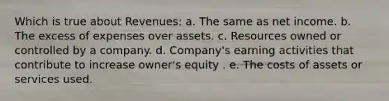 Which is true about Revenues: a. The same as net income. b. The excess of expenses over assets. c. Resources owned or controlled by a company. d. Company's earning activities that contribute to increase owner's equity . e. The costs of assets or services used.