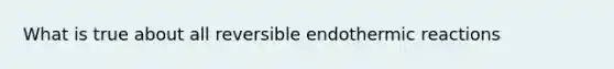 What is true about all reversible endothermic reactions