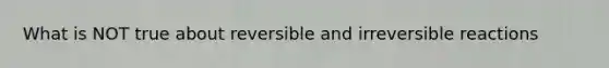 What is NOT true about reversible and irreversible reactions