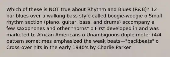 Which of these is NOT true about Rhythm and Blues (R&B)? 12-bar blues over a walking bass style called boogie-woogie o Small rhythm section (piano, guitar, bass, and drums) accompany a few saxophones and other "horns" o First developed in and was marketed to African Americans o Unambiguous duple meter (4/4 pattern sometimes emphasized the weak beats—"backbeats" o Cross-over hits in the early 1940's by Charlie Parker