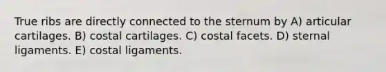 True ribs are directly connected to the sternum by A) articular cartilages. B) costal cartilages. C) costal facets. D) sternal ligaments. E) costal ligaments.