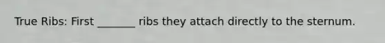 True Ribs: First _______ ribs they attach directly to the sternum.