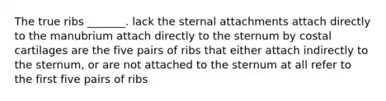 The true ribs _______. lack the sternal attachments attach directly to the manubrium attach directly to the sternum by costal cartilages are the five pairs of ribs that either attach indirectly to the sternum, or are not attached to the sternum at all refer to the first five pairs of ribs