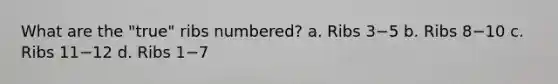 What are the "true" ribs numbered? a. Ribs 3−5 b. Ribs 8−10 c. Ribs 11−12 d. Ribs 1−7