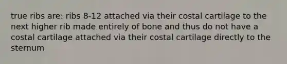 true ribs are: ribs 8-12 attached via their costal cartilage to the next higher rib made entirely of bone and thus do not have a costal cartilage attached via their costal cartilage directly to the sternum