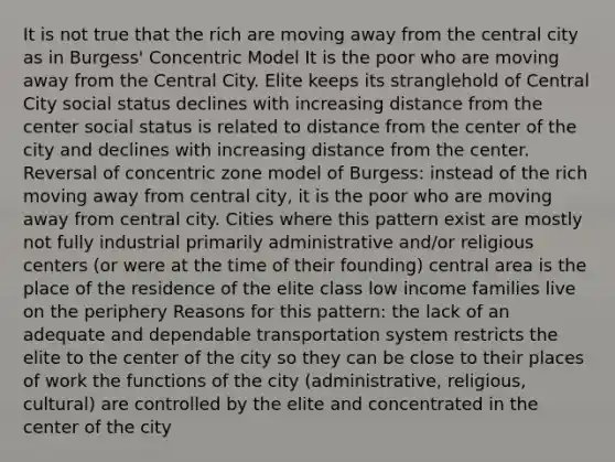 It is not true that the rich are moving away from the central city as in Burgess' Concentric Model It is the poor who are moving away from the Central City. Elite keeps its stranglehold of Central City social status declines with increasing distance from the center social status is related to distance from the center of the city and declines with increasing distance from the center. Reversal of concentric zone model of Burgess: instead of the rich moving away from central city, it is the poor who are moving away from central city. Cities where this pattern exist are mostly not fully industrial primarily administrative and/or religious centers (or were at the time of their founding) central area is the place of the residence of the elite class low income families live on the periphery Reasons for this pattern: the lack of an adequate and dependable transportation system restricts the elite to the center of the city so they can be close to their places of work the functions of the city (administrative, religious, cultural) are controlled by the elite and concentrated in the center of the city