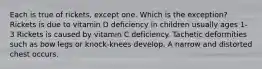 Each is true of rickets, except one. Which is the exception? Rickets is due to vitamin D deficiency in children usually ages 1-3 Rickets is caused by vitamin C deficiency. Tachetic deformities such as bow legs or knock-knees develop. A narrow and distorted chest occurs.