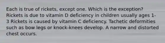 Each is true of rickets, except one. Which is the exception? Rickets is due to vitamin D deficiency in children usually ages 1-3 Rickets is caused by vitamin C deficiency. Tachetic deformities such as bow legs or knock-knees develop. A narrow and distorted chest occurs.