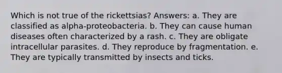 Which is not true of the rickettsias? Answers: a. They are classified as alpha-proteobacteria. b. They can cause human diseases often characterized by a rash. c. They are obligate intracellular parasites. d. They reproduce by fragmentation. e. They are typically transmitted by insects and ticks.