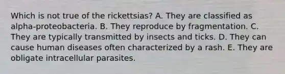 Which is not true of the rickettsias? A. They are classified as alpha-proteobacteria. B. They reproduce by fragmentation. C. They are typically transmitted by insects and ticks. D. They can cause human diseases often characterized by a rash. E. They are obligate intracellular parasites.