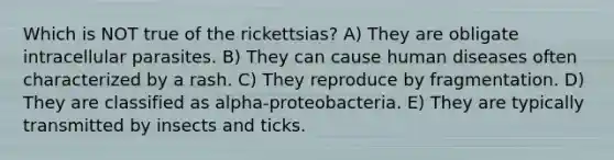 Which is NOT true of the rickettsias? A) They are obligate intracellular parasites. B) They can cause human diseases often characterized by a rash. C) They reproduce by fragmentation. D) They are classified as alpha-proteobacteria. E) They are typically transmitted by insects and ticks.