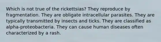 Which is not true of the rickettsias? They reproduce by fragmentation. They are obligate intracellular parasites. They are typically transmitted by insects and ticks. They are classified as alpha-proteobacteria. They can cause human diseases often characterized by a rash.