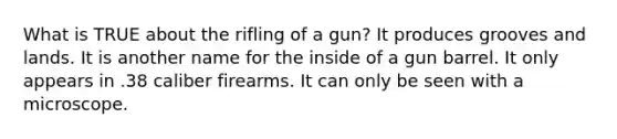 What is TRUE about the rifling of a gun? It produces grooves and lands. It is another name for the inside of a gun barrel. It only appears in .38 caliber firearms. It can only be seen with a microscope.