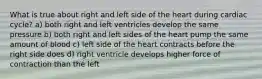 What is true about right and left side of the heart during cardiac cycle? a) both right and left ventricles develop the same pressure b) both right and left sides of the heart pump the same amount of blood c) left side of the heart contracts before the right side does d) right ventricle develops higher force of contraction than the left