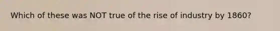 Which of these was NOT true of the rise of industry by 1860?