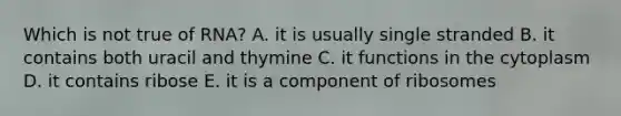 Which is not true of RNA? A. it is usually single stranded B. it contains both uracil and thymine C. it functions in the cytoplasm D. it contains ribose E. it is a component of ribosomes